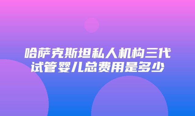 哈萨克斯坦私人机构三代试管婴儿总费用是多少