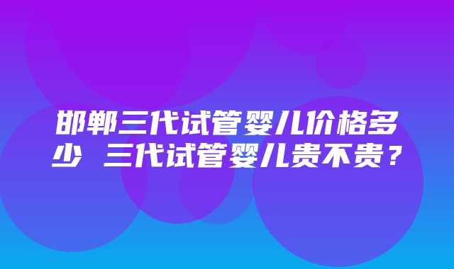 邯郸三代试管婴儿价格多少 三代试管婴儿贵不贵？