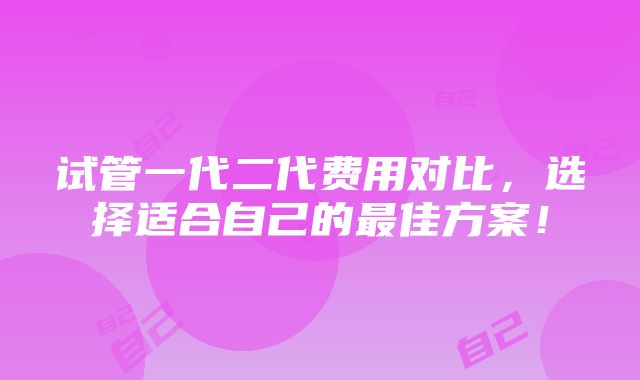 试管一代二代费用对比，选择适合自己的最佳方案！