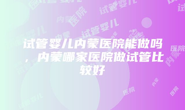 试管婴儿内蒙医院能做吗，内蒙哪家医院做试管比较好