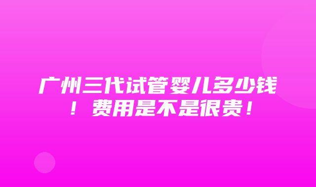 广州三代试管婴儿多少钱！费用是不是很贵！