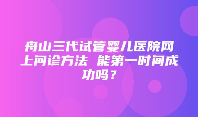 舟山三代试管婴儿医院网上问诊方法 能第一时间成功吗？