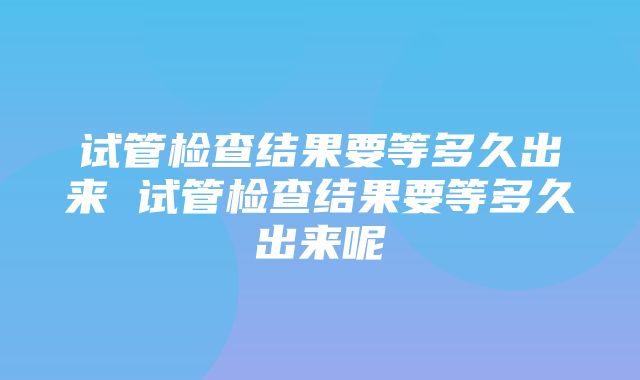 试管检查结果要等多久出来 试管检查结果要等多久出来呢