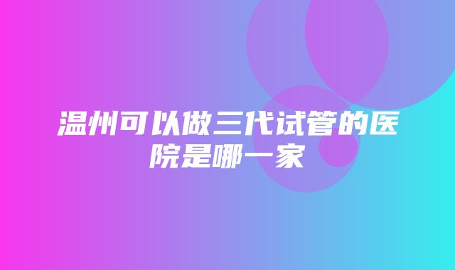 温州可以做三代试管的医院是哪一家