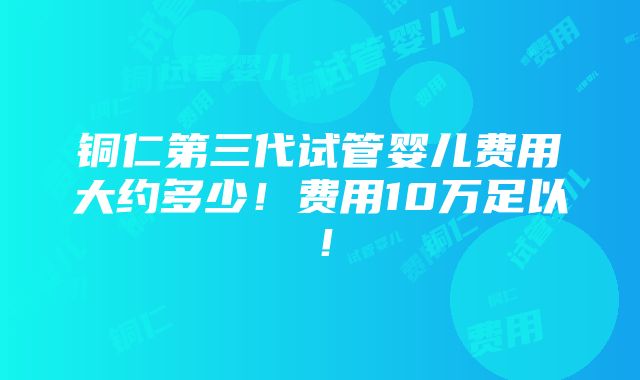 铜仁第三代试管婴儿费用大约多少！费用10万足以！