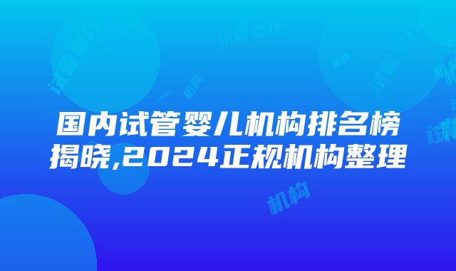 国内试管婴儿机构排名榜揭晓,2024正规机构整理