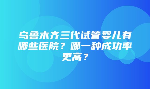 乌鲁木齐三代试管婴儿有哪些医院？哪一种成功率更高？