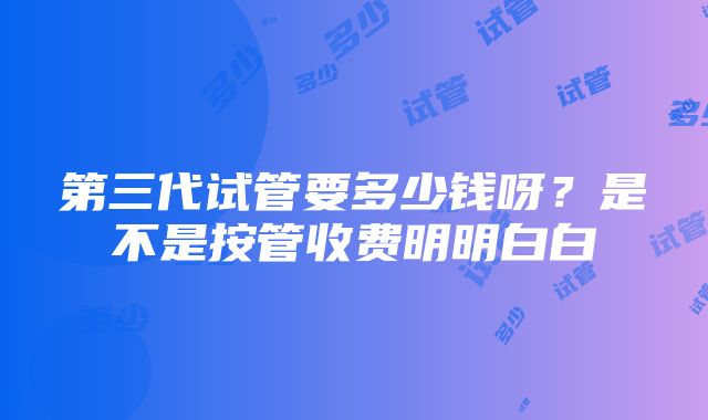 第三代试管要多少钱呀？是不是按管收费明明白白