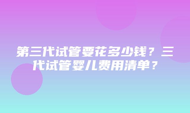 第三代试管要花多少钱？三代试管婴儿费用清单？