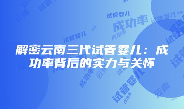 解密云南三代试管婴儿：成功率背后的实力与关怀