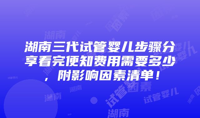 湖南三代试管婴儿步骤分享看完便知费用需要多少，附影响因素清单！