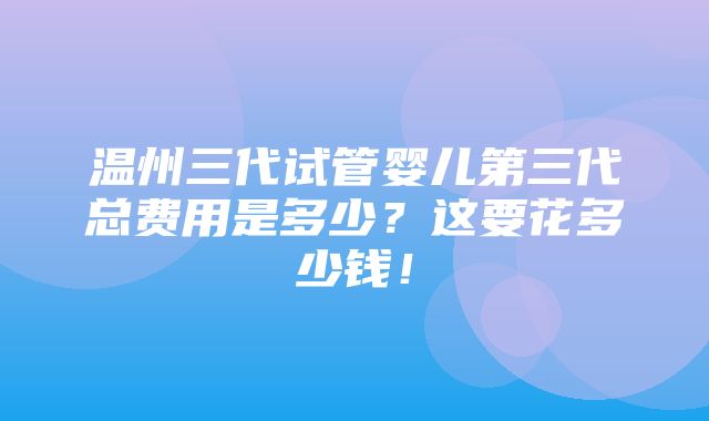 温州三代试管婴儿第三代总费用是多少？这要花多少钱！