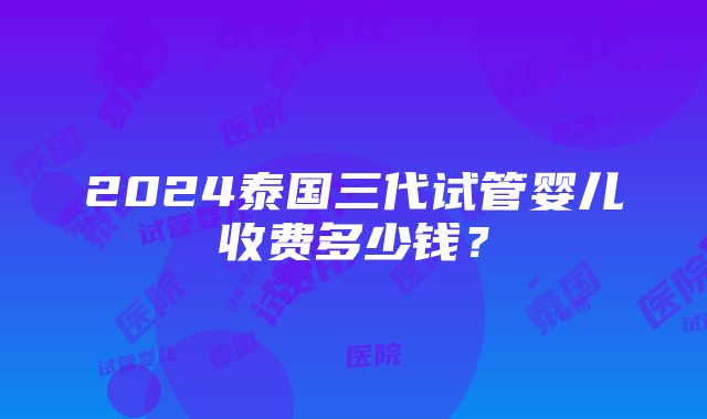 2024泰国三代试管婴儿收费多少钱？