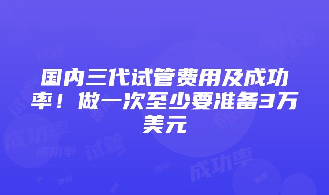 国内三代试管费用及成功率！做一次至少要准备3万美元