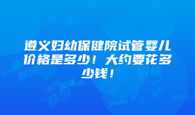 遵义妇幼保健院试管婴儿价格是多少！大约要花多少钱！