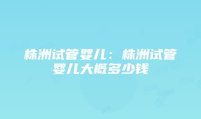 株洲试管婴儿：株洲试管婴儿大概多少钱