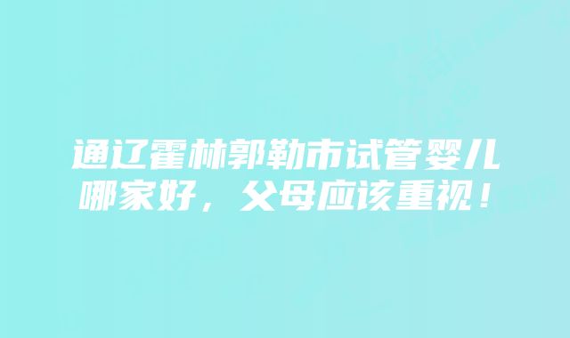 通辽霍林郭勒市试管婴儿哪家好，父母应该重视！