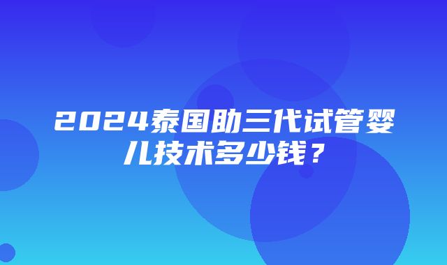 2024泰国助三代试管婴儿技术多少钱？