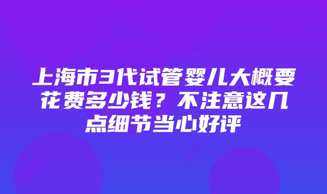 上海市3代试管婴儿大概要花费多少钱？不注意这几点细节当心好评