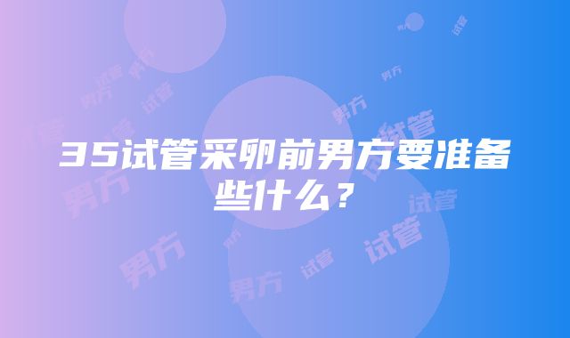 35试管采卵前男方要准备些什么？