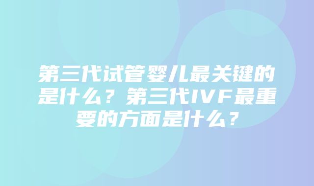 第三代试管婴儿最关键的是什么？第三代IVF最重要的方面是什么？