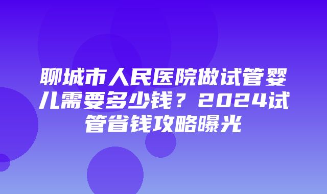 聊城市人民医院做试管婴儿需要多少钱？2024试管省钱攻略曝光