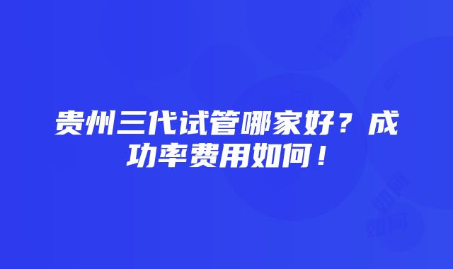 贵州三代试管哪家好？成功率费用如何！