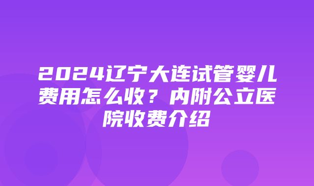 2024辽宁大连试管婴儿费用怎么收？内附公立医院收费介绍