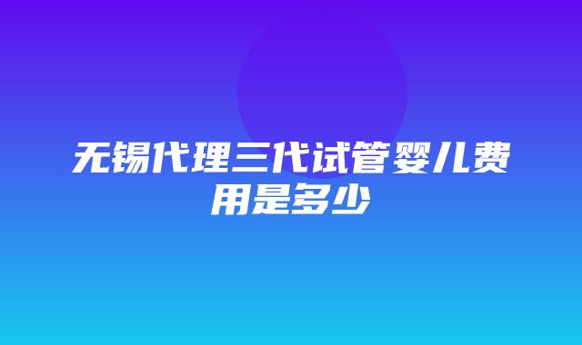 无锡代理三代试管婴儿费用是多少