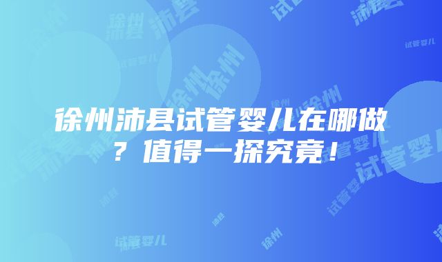 徐州沛县试管婴儿在哪做？值得一探究竟！