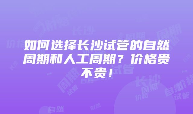 如何选择长沙试管的自然周期和人工周期？价格贵不贵！