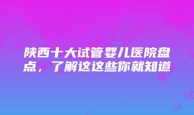 陕西十大试管婴儿医院盘点，了解这这些你就知道