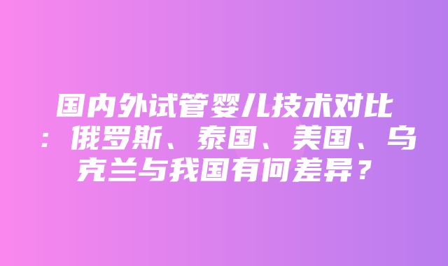 国内外试管婴儿技术对比：俄罗斯、泰国、美国、乌克兰与我国有何差异？