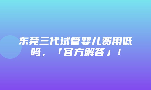 东莞三代试管婴儿费用低吗，「官方解答」！