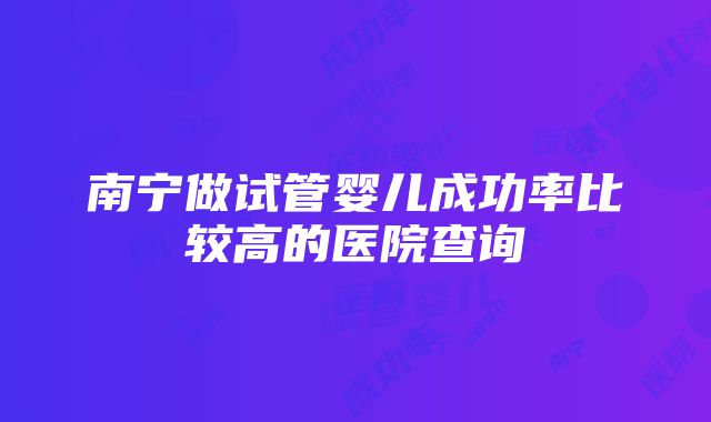 南宁做试管婴儿成功率比较高的医院查询