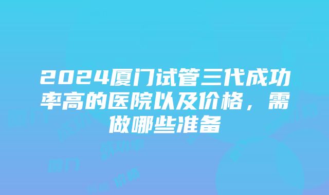 2024厦门试管三代成功率高的医院以及价格，需做哪些准备