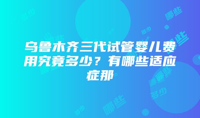 乌鲁木齐三代试管婴儿费用究竟多少？有哪些适应症那