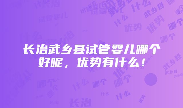 长治武乡县试管婴儿哪个好呢，优势有什么！