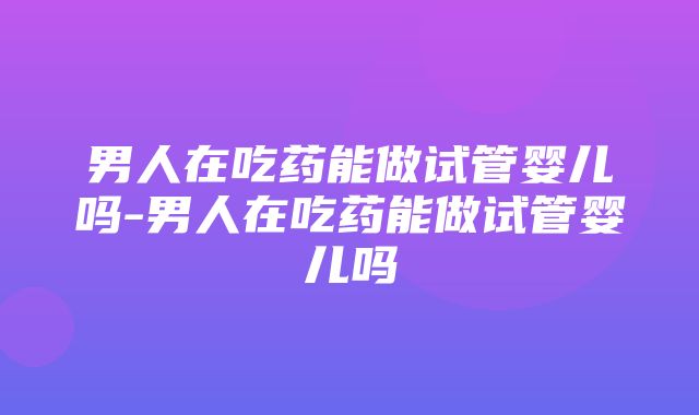 男人在吃药能做试管婴儿吗-男人在吃药能做试管婴儿吗