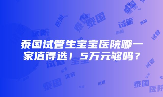 泰国试管生宝宝医院哪一家值得选！5万元够吗？