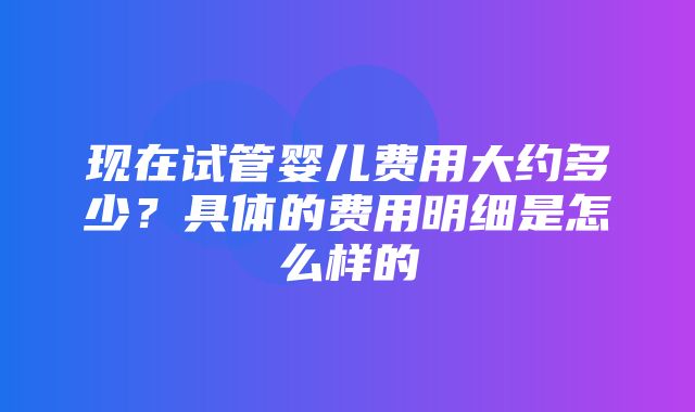 现在试管婴儿费用大约多少？具体的费用明细是怎么样的