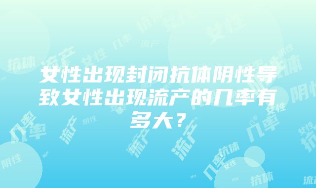 女性出现封闭抗体阴性导致女性出现流产的几率有多大？