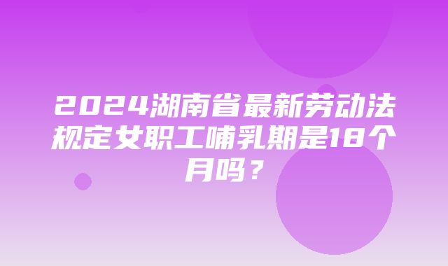 2024湖南省最新劳动法规定女职工哺乳期是18个月吗？