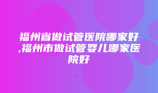 福州省做试管医院哪家好,福州市做试管婴儿哪家医院好