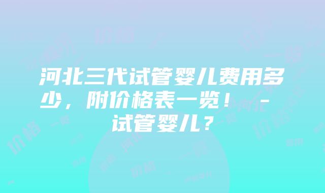 河北三代试管婴儿费用多少，附价格表一览！ - 试管婴儿？