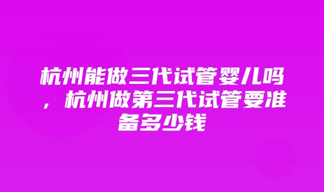 杭州能做三代试管婴儿吗，杭州做第三代试管要准备多少钱