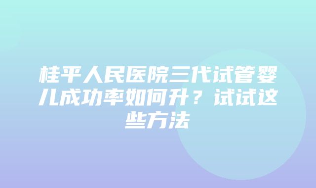 桂平人民医院三代试管婴儿成功率如何升？试试这些方法