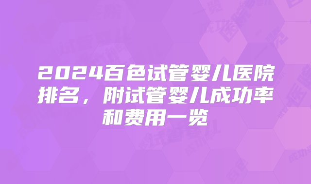 2024百色试管婴儿医院排名，附试管婴儿成功率和费用一览