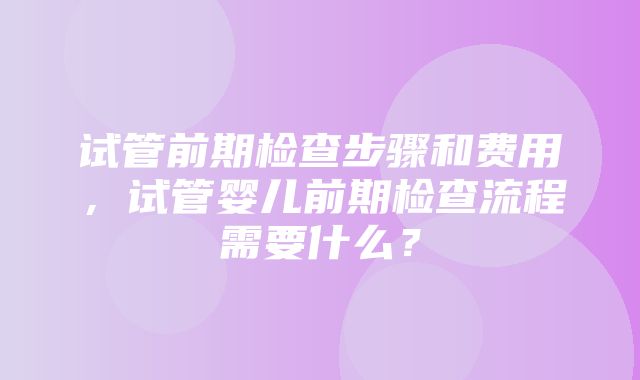 试管前期检查步骤和费用，试管婴儿前期检查流程需要什么？