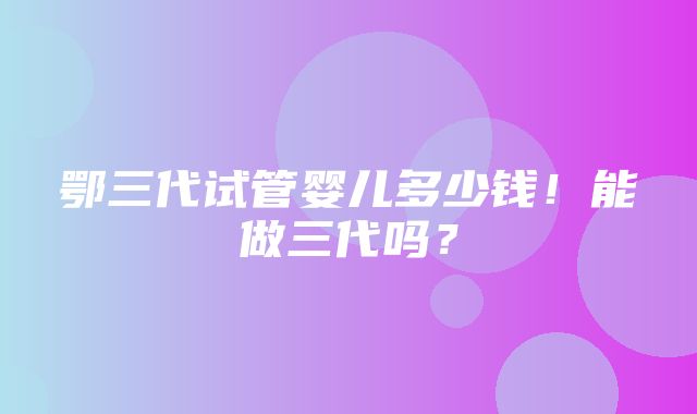 鄂三代试管婴儿多少钱！能做三代吗？